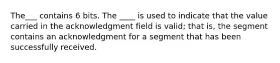 The___ contains 6 bits. The ____ is used to indicate that the value carried in the acknowledgment field is valid; that is, the segment contains an acknowledgment for a segment that has been successfully received.