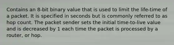 Contains an 8-bit binary value that is used to limit the life-time of a packet. It is specified in seconds but is commonly referred to as hop count. The packet sender sets the initial time-to-live value and is decreased by 1 each time the packet is processed by a router, or hop.