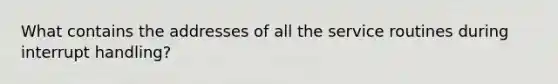 What contains the addresses of all the service routines during interrupt handling?