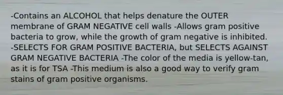 -Contains an ALCOHOL that helps denature the OUTER membrane of GRAM NEGATIVE cell walls -Allows gram positive bacteria to grow, while the growth of gram negative is inhibited. -SELECTS FOR GRAM POSITIVE BACTERIA, but SELECTS AGAINST GRAM NEGATIVE BACTERIA -The color of the media is yellow-tan, as it is for TSA -This medium is also a good way to verify gram stains of gram positive organisms.