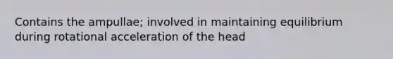 Contains the ampullae; involved in maintaining equilibrium during rotational acceleration of the head