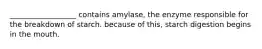 __________________ contains amylase, the enzyme responsible for the breakdown of starch. because of this, starch digestion begins in the mouth.
