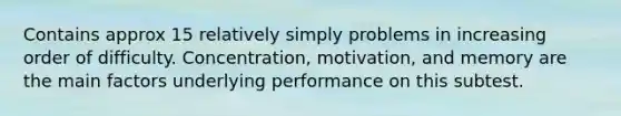 Contains approx 15 relatively simply problems in increasing order of difficulty. Concentration, motivation, and memory are the main factors underlying performance on this subtest.