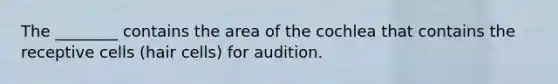 The ________ contains the area of the cochlea that contains the receptive cells (hair cells) for audition.