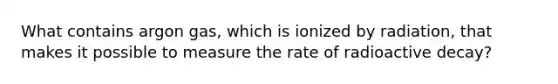 What contains argon gas, which is ionized by radiation, that makes it possible to measure the rate of radioactive decay?