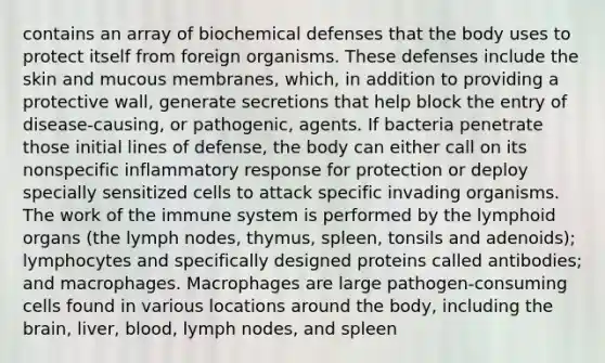 contains an array of biochemical defenses that the body uses to protect itself from foreign organisms. These defenses include the skin and mucous membranes, which, in addition to providing a protective wall, generate secretions that help block the entry of disease-causing, or pathogenic, agents. If bacteria penetrate those initial lines of defense, the body can either call on its nonspecific inflammatory response for protection or deploy specially sensitized cells to attack specific invading organisms. The work of the immune system is performed by the lymphoid organs (the lymph nodes, thymus, spleen, tonsils and adenoids); lymphocytes and specifically designed proteins called antibodies; and macrophages. Macrophages are large pathogen-consuming cells found in various locations around the body, including the brain, liver, blood, lymph nodes, and spleen