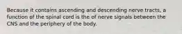 Because it contains ascending and descending nerve tracts, a function of the spinal cord is the of nerve signals between the CNS and the periphery of the body.