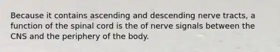 Because it contains ascending and descending nerve tracts, a function of the spinal cord is the of nerve signals between the CNS and the periphery of the body.