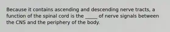 Because it contains ascending and descending nerve tracts, a function of <a href='https://www.questionai.com/knowledge/kkAfzcJHuZ-the-spinal-cord' class='anchor-knowledge'>the spinal cord</a> is the _____ of nerve signals between the CNS and the periphery of the body.