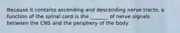 Because it contains ascending and descending nerve tracts, a function of the spinal cord is the _______ of nerve signals between the CNS and the periphery of the body.