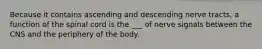 Because it contains ascending and descending nerve tracts, a function of the spinal cord is the ___ of nerve signals between the CNS and the periphery of the body.