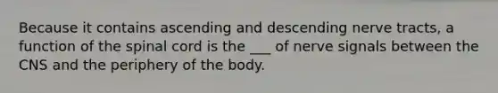 Because it contains ascending and descending nerve tracts, a function of <a href='https://www.questionai.com/knowledge/kkAfzcJHuZ-the-spinal-cord' class='anchor-knowledge'>the spinal cord</a> is the ___ of nerve signals between the CNS and the periphery of the body.