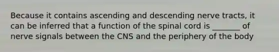 Because it contains ascending and descending nerve tracts, it can be inferred that a function of the spinal cord is _______ of nerve signals between the CNS and the periphery of the body