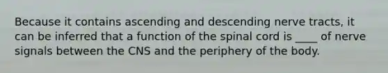 Because it contains ascending and descending nerve tracts, it can be inferred that a function of the spinal cord is ____ of nerve signals between the CNS and the periphery of the body.