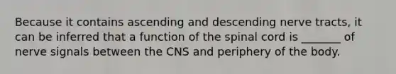 Because it contains ascending and descending nerve tracts, it can be inferred that a function of <a href='https://www.questionai.com/knowledge/kkAfzcJHuZ-the-spinal-cord' class='anchor-knowledge'>the spinal cord</a> is _______ of nerve signals between the CNS and periphery of the body.