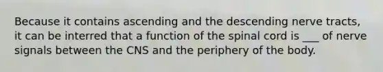 Because it contains ascending and the descending nerve tracts, it can be interred that a function of the spinal cord is ___ of nerve signals between the CNS and the periphery of the body.