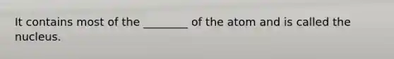 It contains most of the ________ of the atom and is called the nucleus.