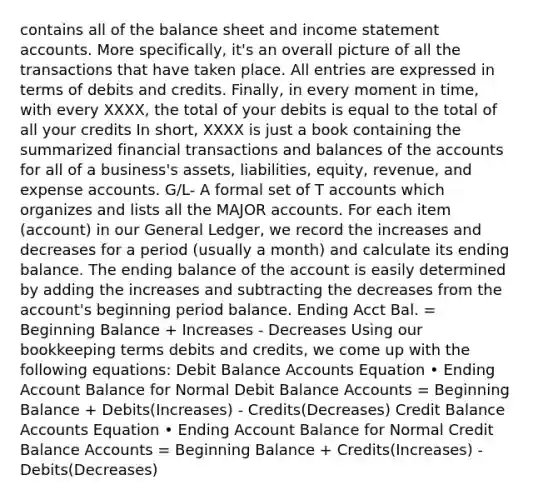 contains all of the balance sheet and income statement accounts. More specifically, it's an overall picture of all the transactions that have taken place. All entries are expressed in terms of debits and credits. Finally, in every moment in time, with every XXXX, the total of your debits is equal to the total of all your credits In short, XXXX is just a book containing the summarized financial transactions and balances of the accounts for all of a business's assets, liabilities, equity, revenue, and expense accounts. G/L- A formal set of T accounts which organizes and lists all the MAJOR accounts. For each item (account) in our General Ledger, we record the increases and decreases for a period (usually a month) and calculate its ending balance. The ending balance of the account is easily determined by adding the increases and subtracting the decreases from the account's beginning period balance. Ending Acct Bal. = Beginning Balance + Increases - Decreases Using our bookkeeping terms debits and credits, we come up with the following equations: Debit Balance Accounts Equation • Ending Account Balance for Normal Debit Balance Accounts = Beginning Balance + Debits(Increases) - Credits(Decreases) Credit Balance Accounts Equation • Ending Account Balance for Normal Credit Balance Accounts = Beginning Balance + Credits(Increases) - Debits(Decreases)