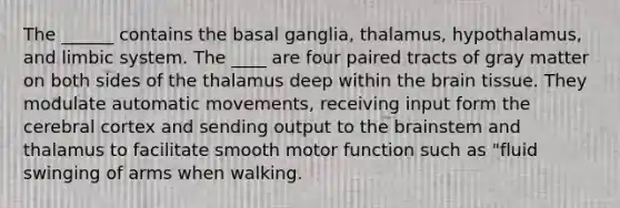 The ______ contains the basal ganglia, thalamus, hypothalamus, and limbic system. The ____ are four paired tracts of gray matter on both sides of the thalamus deep within the brain tissue. They modulate automatic movements, receiving input form the cerebral cortex and sending output to the brainstem and thalamus to facilitate smooth motor function such as "fluid swinging of arms when walking.