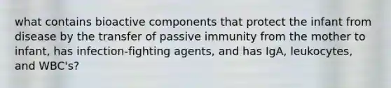 what contains bioactive components that protect the infant from disease by the transfer of passive immunity from the mother to infant, has infection-fighting agents, and has IgA, leukocytes, and WBC's?