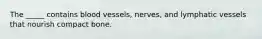 The _____ contains blood vessels, nerves, and lymphatic vessels that nourish compact bone.