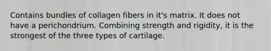 Contains bundles of collagen fibers in it's matrix. It does not have a perichondrium. Combining strength and rigidity, it is the strongest of the three types of cartilage.