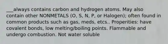 ___always contains carbon and hydrogen atoms. May also contain other NONMETALS (O, S, N, P, or Halogen); often found in common products such as gas, meds, etcs.. Properities: have covalent bonds, low melting/boiling points. Flammable and undergo combustion. Not water soluble