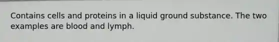 Contains cells and proteins in a liquid ground substance. The two examples are blood and lymph.