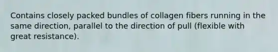 Contains closely packed bundles of collagen fibers running in the same direction, parallel to the direction of pull (flexible with great resistance).