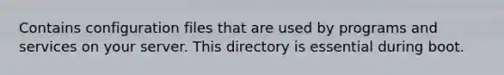 Contains configuration files that are used by programs and services on your server. This directory is essential during boot.