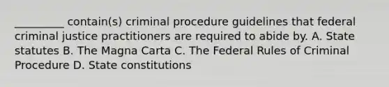 _________ contain(s) criminal procedure guidelines that federal criminal justice practitioners are required to abide by. A. State statutes B. The Magna Carta C. The Federal Rules of Criminal Procedure D. State constitutions