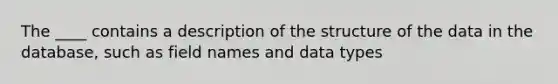 The ____ contains a description of the structure of the data in the database, such as field names and data types