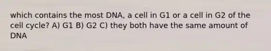 which contains the most DNA, a cell in G1 or a cell in G2 of the cell cycle? A) G1 B) G2 C) they both have the same amount of DNA