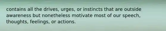 contains all the drives, urges, or instincts that are outside awareness but nonetheless motivate most of our speech, thoughts, feelings, or actions.