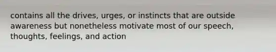 contains all the drives, urges, or instincts that are outside awareness but nonetheless motivate most of our speech, thoughts, feelings, and action