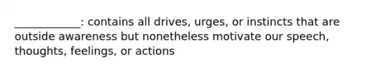 ____________: contains all drives, urges, or instincts that are outside awareness but nonetheless motivate our speech, thoughts, feelings, or actions