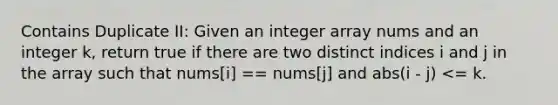 Contains Duplicate II: Given an integer array nums and an integer k, return true if there are two distinct indices i and j in the array such that nums[i] == nums[j] and abs(i - j) <= k.