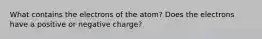 What contains the electrons of the atom? Does the electrons have a positive or negative charge?