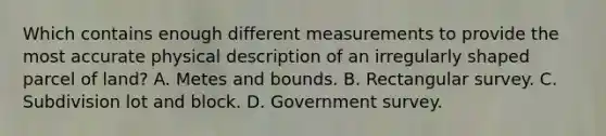 Which contains enough different measurements to provide the most accurate physical description of an irregularly shaped parcel of land? A. Metes and bounds. B. Rectangular survey. C. Subdivision lot and block. D. Government survey.