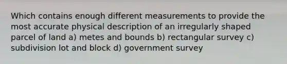 Which contains enough different measurements to provide the most accurate physical description of an irregularly shaped parcel of land a) metes and bounds b) rectangular survey c) subdivision lot and block d) government survey