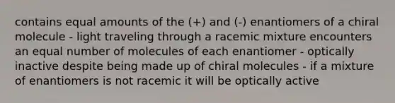 contains equal amounts of the (+) and (-) enantiomers of a chiral molecule - light traveling through a racemic mixture encounters an equal number of molecules of each enantiomer - optically inactive despite being made up of chiral molecules - if a mixture of enantiomers is not racemic it will be optically active