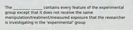 The _________ ______ contains every feature of the experimental group except that it does not receive the same manipulation/treatment/measured exposure that the researcher is investigating in the 'experimental' group