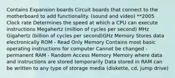 Contains Expansion boards Circuit boards that connect to the motherboard to add functionality. (sound and video) **2005 Clock rate Determines the speed at which a CPU can execute instructions Megahertz (million of cycles per second) MHz Gigahertz (billion of cycles per second)GHz Memory Stores data electronically ROM - Read Only Memory Contains most basic operating instructions for computer Cannot be changed - permanent RAM - Random Access Memory Memory where data and instructions are stored temporarily Data stored in RAM can be written to any type of storage media (diskette, cd, jump drive)