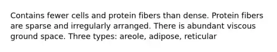 Contains fewer cells and protein fibers than dense. Protein fibers are sparse and irregularly arranged. There is abundant viscous ground space. Three types: areole, adipose, reticular