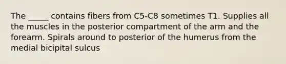 The _____ contains fibers from C5-C8 sometimes T1. Supplies all the muscles in the posterior compartment of the arm and the forearm. Spirals around to posterior of the humerus from the medial bicipital sulcus