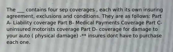 The ___ contains four sep coverages , each with its own insuring agreement, exclusions and conditions. They are as follows: Part A- Liability coverage Part B- Medical Payments Coverage Part C- uninsured motorists coverage Part D- coverage for damage to your auto ( physical damage) -** insures dont have to purchase each one.