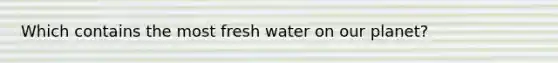 Which contains the most fresh water on our planet?