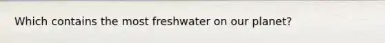 Which contains the most freshwater on our planet?