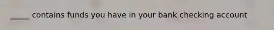 _____ contains funds you have in your bank checking account