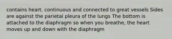 contains heart. continuous and connected to great vessels Sides are against the parietal pleura of the lungs The bottom is attached to the diaphragm so when you breathe, the heart moves up and down with the diaphragm